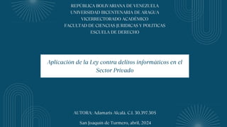 REPÚBLICA BOLIVARIANA DE VENEZUELA
UNIVERSIDAD BICENTENARIA DE ARAGUA
VICERRECTORADO ACADÉMICO
FACULTAD DE CIENCIAS JURIDICAS Y POLITICAS
ESCUELA DE DERECHO
AUTORA: Adamaris Alcalá. C.I. 30.397.305
San Joaquín de Turmero, abril, 2024
Aplicación de la Ley contra delitos informáticos en el
Sector Privado
 