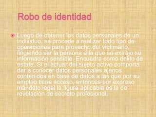  Luego de obtener los datos personales de un
individuo, se procede a realizar todo tipo de
operaciones para provecho del victimario,
fingiendo ser la persona a la que se extrajo su
información sensible. Encuadra como delito de
estafa. Si el actuar del sujeto activo comporta
dar a conocer datos personales ajenos
contenidos en base de datos a las que por su
empleo tiene acceso, entonces por expreso
mandato legal la figura aplicable es la de
revelación de secreto profesional.
 