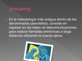  Es la metodología más antigua dentro de los
denominados ciberdelitos, consiste en
ingresar en las redes de telecomunicaciones
para realizar llamadas telefónicas a larga
distancia utilizando la cuenta ajena.
 