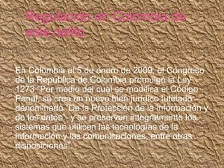 En Colombia el 5 de enero de 2009, el Congreso
de la República de Colombia promulgó la Ley
1273 “Por medio del cual se modifica el Código
Penal, se crea un nuevo bien jurídico tutelado –
denominado “De la Protección de la información y
de los datos”- y se preservan integralmente los
sistemas que utilicen las tecnologías de la
información y las comunicaciones, entre otras
disposiciones”.
 