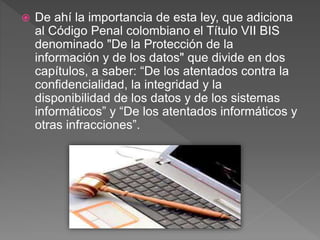  De ahí la importancia de esta ley, que adiciona
al Código Penal colombiano el Título VII BIS
denominado "De la Protección de la
información y de los datos" que divide en dos
capítulos, a saber: “De los atentados contra la
confidencialidad, la integridad y la
disponibilidad de los datos y de los sistemas
informáticos” y “De los atentados informáticos y
otras infracciones”.
 