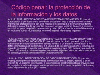 Artículo 269A: ACCESO ABUSIVO A UN SISTEMA INFORMÁTICO. El que, sin
autorización o por fuera de lo acordado, acceda en todo o en parte a un sistema
informático protegido o no con una medida de seguridad, o se mantenga dentro
del mismo en contra de la voluntad de quien tenga el legítimo derecho a excluirlo,
incurrirá en pena de prisión de cuarenta y ocho (48) a noventa y seis (96) meses y
en multa de 100 a 1000 salarios mínimos legales mensuales vigentes.
- Artículo 269B: OBSTACULIZACIÓN ILEGÍTIMA DE SISTEMA INFORMÁTICO O
RED DE TELECOMUNICACIÓN. El que, sin estar facultado para ello, impida u
obstaculice el funcionamiento o el acceso normal a un sistema informático, a los
datos informáticos allí contenidos, o a una red de telecomunicaciones, incurrirá en
pena de prisión de cuarenta y ocho (48) a noventa y seis (96) meses y en multa de
100 a 1000 salarios mínimos legales mensuales vigentes, siempre que la conducta
no constituya delito sancionado con una pena mayor.
- Artículo 269C: INTERCEPTACIÓN DE DATOS INFORMÁTICOS. El que, sin
orden judicial previa intercepte datos informáticos en su origen, destino o en el
interior de un sistema informático, o las emisiones electromagnéticas provenientes
de un sistema informático que los trasporte incurrirá en pena de prisión de treinta y
seis (36) a setenta y dos (72) meses.
 