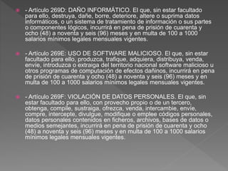  - Artículo 269D: DAÑO INFORMÁTICO. El que, sin estar facultado
para ello, destruya, dañe, borre, deteriore, altere o suprima datos
informáticos, o un sistema de tratamiento de información o sus partes
o componentes lógicos, incurrirá en pena de prisión de cuarenta y
ocho (48) a noventa y seis (96) meses y en multa de 100 a 1000
salarios mínimos legales mensuales vigentes.
 - Artículo 269E: USO DE SOFTWARE MALICIOSO. El que, sin estar
facultado para ello, produzca, trafique, adquiera, distribuya, venda,
envíe, introduzca o extraiga del territorio nacional software malicioso u
otros programas de computación de efectos dañinos, incurrirá en pena
de prisión de cuarenta y ocho (48) a noventa y seis (96) meses y en
multa de 100 a 1000 salarios mínimos legales mensuales vigentes.
 - Artículo 269F: VIOLACIÓN DE DATOS PERSONALES. El que, sin
estar facultado para ello, con provecho propio o de un tercero,
obtenga, compile, sustraiga, ofrezca, venda, intercambie, envíe,
compre, intercepte, divulgue, modifique o emplee códigos personales,
datos personales contenidos en ficheros, archivos, bases de datos o
medios semejantes, incurrirá en pena de prisión de cuarenta y ocho
(48) a noventa y seis (96) meses y en multa de 100 a 1000 salarios
mínimos legales mensuales vigentes.
 