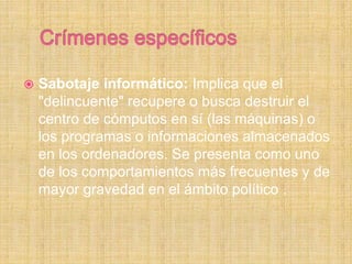  Sabotaje informático: Implica que el
"delincuente" recupere o busca destruir el
centro de cómputos en sí (las máquinas) o
los programas o informaciones almacenados
en los ordenadores. Se presenta como uno
de los comportamientos más frecuentes y de
mayor gravedad en el ámbito político .
 