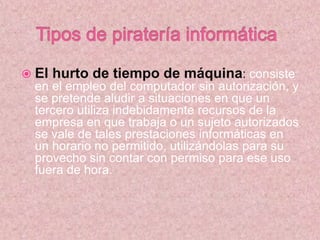  El hurto de tiempo de máquina: consiste
en el empleo del computador sin autorización, y
se pretende aludir a situaciones en que un
tercero utiliza indebidamente recursos de la
empresa en que trabaja o un sujeto autorizados
se vale de tales prestaciones informáticas en
un horario no permitido, utilizándolas para su
provecho sin contar con permiso para ese uso
fuera de hora.
 