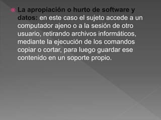  La apropiación o hurto de software y
datos: en este caso el sujeto accede a un
computador ajeno o a la sesión de otro
usuario, retirando archivos informáticos,
mediante la ejecución de los comandos
copiar o cortar, para luego guardar ese
contenido en un soporte propio.
 