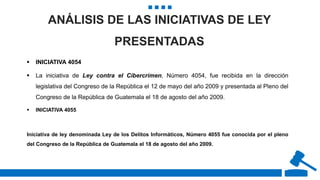 ANÁLISIS DE LAS INICIATIVAS DE LEY
PRESENTADAS
 INICIATIVA 4054
 La iniciativa de Ley contra el Cibercrimen, Número 4054, fue recibida en la dirección
legislativa del Congreso de la República el 12 de mayo del año 2009 y presentada al Pleno del
Congreso de la República de Guatemala el 18 de agosto del año 2009.
 INICIATIVA 4055
Iniciativa de ley denominada Ley de los Delitos Informáticos, Número 4055 fue conocida por el pleno
del Congreso de la República de Guatemala el 18 de agosto del año 2009.
 