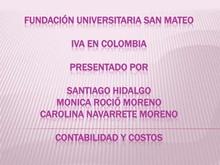 FUNDACIÓN UNIVERSITARIA SAN MATEO

         IVA EN COLOMBIA

        PRESENTADO POR

        SANTIAGO HIDALGO
      MONICA ROCIÓ MORENO
   CAROLINA NAVARRETE MORENO

      CONTABILIDAD Y COSTOS
 