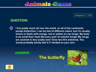 QUESTION:
Categoría 3 * 200
I live pretty much all over the world on all of the continents
except Antarctica. I can be lots of different colors, but I'm usually
brown or black with orange, red or yellow on my wings. My body
is so small that I look like just a pair of colorful wings! My wings
are covered in tiny scales and I have two thin antennae. You
would probably barely feel it if I landed on your arm.
ANSWER:
The butterfly
 