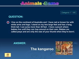 I live on the continent of Australia and I have red or brown fur with
white arms and legs; I stand on my two large feet and has a long,
thick tail. I can jump more than 30 feet . I have a pouch where
babies live until they can hop around on their own. Babies are
called joeys and are only the size of your thumb when they're born!.
QUESTION:
ANSWER:
The kangaroo
Categoría 1 * 100
 
