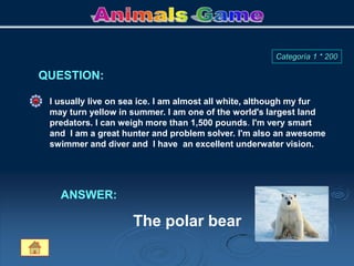 I usually live on sea ice. I am almost all white, although my fur
may turn yellow in summer. I am one of the world's largest land
predators. I can weigh more than 1,500 pounds. I'm very smart
and I am a great hunter and problem solver. I'm also an awesome
swimmer and diver and I have an excellent underwater vision.
ANSWER:
The polar bear
QUESTION:
Categoría 1 * 200
 