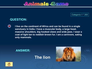 QUESTION:
Categoría 1 * 300
I live on the continent of Africa and can be found in a single
sanctuary in India. I have a muscular body, a large head,
massive shoulders, big hooked claws and wide jaws. I wear a
coat of light tan to reddish brown fur. I am a carnivore, eating
only mammals.
ANSWER:
The lion
 
