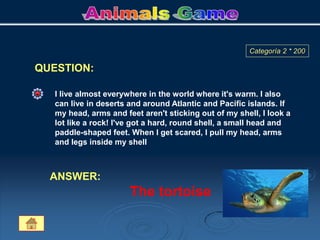 QUESTION:
Categoría 2 * 200
I live almost everywhere in the world where it's warm. I also
can live in deserts and around Atlantic and Pacific islands. If
my head, arms and feet aren't sticking out of my shell, I look a
lot like a rock! I've got a hard, round shell, a small head and
paddle-shaped feet. When I get scared, I pull my head, arms
and legs inside my shell
ANSWER:
The tortoise
 
