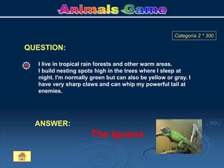 QUESTION:
Categoría 2 * 300
I live in tropical rain forests and other warm areas.
I build nesting spots high in the trees where I sleep at
night. I'm normally green but can also be yellow or gray. I
have very sharp claws and can whip my powerful tail at
enemies.
ANSWER:
The iguana
 