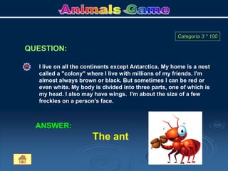 QUESTION:
Categoría 3 * 100
I live on all the continents except Antarctica. My home is a nest
called a "colony" where I live with millions of my friends. I'm
almost always brown or black. But sometimes I can be red or
even white. My body is divided into three parts, one of which is
my head. I also may have wings. I'm about the size of a few
freckles on a person's face.
ANSWER:
The ant
 