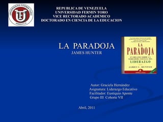 REPUBLICA DE VENEZUELA UNIVERSIDAD FERMIN TORO VICE RECTORADO ACADEMICO DOCTORADO EN CIENCIA DE LA EDUCACION LA  PARADOJA JAMES HUNTER Autor: Graciela Hernández Asignatura: Liderazgo Educativo Facilitador: Eustiquio Aponte  Grupo III  Cohorte VII Abril, 2011 