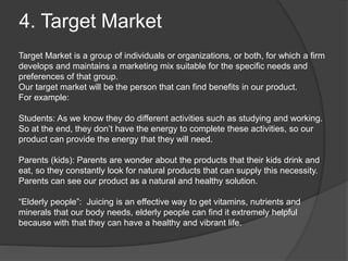 4. Target Market
Target Market is a group of individuals or organizations, or both, for which a firm
develops and maintains a marketing mix suitable for the specific needs and
preferences of that group.
Our target market will be the person that can find benefits in our product.
For example:
Students: As we know they do different activities such as studying and working.
So at the end, they don’t have the energy to complete these activities, so our
product can provide the energy that they will need.
Parents (kids): Parents are wonder about the products that their kids drink and
eat, so they constantly look for natural products that can supply this necessity.
Parents can see our product as a natural and healthy solution.
“Elderly people”: Juicing is an effective way to get vitamins, nutrients and
minerals that our body needs, elderly people can find it extremely helpful
because with that they can have a healthy and vibrant life.
 