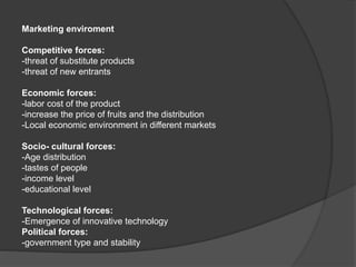 Marketing enviroment
Competitive forces:
-threat of substitute products
-threat of new entrants
Economic forces:
-labor cost of the product
-increase the price of fruits and the distribution
-Local economic environment in different markets
Socio- cultural forces:
-Age distribution
-tastes of people
-income level
-educational level
Technological forces:
-Emergence of innovative technology
Political forces:
-government type and stability
 