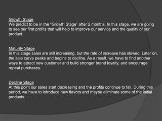 Growth Stage
We predict to be in the “Growth Stage” after 2 months. In this stage, we are going
to see our first profits that will help to improve our service and the quality of our
product.
Maturity Stage
In this stage sales are still increasing, but the rate of increase has slowed. Later on,
the sale curve peaks and begins to decline. As a result, we have to find another
ways to attract new customer and build stronger brand loyalty, and encourage
repeat purchases.
Decline Stage
At this point our sales start decreasing and the profits continue to fall. During this
period, we have to introduce new flavors and maybe eliminate some of the initial
products.
 