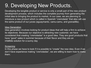 9. Developing New Products.
Developing the tangible product or service is only a small part of the new product
development process, which includes the complete journey from generating the
initial idea to bringing the product to market. In our case, we are planning to
introduce a new product which is called in Spanish “cremolada” that also will use
the same product of our juices (aguaymanto, camu-camu, and granadilla).
Idea Generation
Idea generation involves looking for product ideas that will help a firm to achieve
its objectives. Because our objective is attracting new customer, we have
considered that creating “cremoladas” is a good idea. They are good products that
have “good” sales in summer because of their flavor and they are an
infallible solution for a sunny day
Screening
In this phase we have to look if it is possible to “create” the new idea. Even if we
don’t have experience making “cremoladas”, we are willing to learn how to make
them.
 