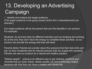 13. Developing an Advertising
Campaign
• Identify and analyze the target audience.
(The target audience is the group toward which firm´s advertisements are
directed.)
Our target audience will be the person that can find benefits in our product.
For example:
Students: As we know they do different activities such as studying and working.
So at the end, they don’t have the energy to complete these activities, so our
product can provide the energy that they will need.
Parents (kids): Parents are wonder about the products that their kids drink and
eat, so they constantly look for natural products that can supply this necessity.
Parents can see our product as a natural and healthy solution.
“Elderly people”: Juicing is an effective way to get vitamins, nutrients and
minerals that our body needs, elderly people can find it extremely helpful
because with that they can have a healthy and vibrant life.
 