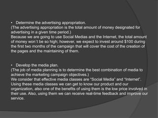 • Determine the advertising appropriation.
(The advertising appropriation is the total amount of money designated for
advertising in a given time period.)
Because we are going to use Social Medias and the Internet, the total amount
of money won´t be so high; however, we expect to invest around $100 during
the first two months of the campaign that will cover the cost of the creation of
the pages and the maintaining of them.
• Develop the media plan.
(The job of media planning is to determine the best combination of media to
achieve the marketing campaign objectives.)
We consider that effective media classes are “Social Media” and “Internet”.
Using these media classes we can get to know our product and our
organization, also one of the benefits of using them is the low price involved in
their use. Also, using them we can receive real-time feedback and improve our
service.
 