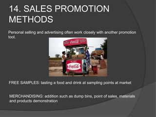 14. SALES PROMOTION
METHODS
Personal selling and advertising often work closely with another promotion
tool.
FREE SAMPLES: tasting a food and drink at sampling points at market
MERCHANDISING: addition such as dump bins, point of sales, materials
and products demonstration
 