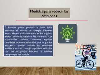 Medidas para reducir las
emisiones
El hombre puede prevenir la lluvia ácida
mediante el ahorro de energía. Mientras
menos electricidad se consuma en los hogares,
menos químicos emitirán las centrales. Los
automóviles también consumen ingentes
cantidades de combustible fósil, por lo que los
motoristas pueden reducir las emisiones
nocivas al usar el transporte público, vehículos
con alta ocupación, bicicletas o caminar
siempre que sea posible.
 