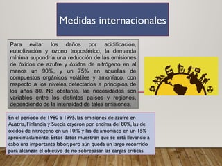 Medidas internacionales
Para evitar los daños por acidificación,
eutrofización y ozono troposférico, la demanda
mínima supondría una reducción de las emisiones
de óxidos de azufre y óxidos de nitrógeno en al
menos un 90%, y un 75% en aquellas de
compuestos orgánicos volátiles y amoníaco, con
respecto a los niveles detectados a principios de
los años 80. No obstante, las necesidades son
variables entre los distintos países y regiones,
dependiendo de la intensidad de tales emisiones.
En el período de 1980 a 1995, las emisiones de azufre en
Austria, Finlandia y Suecia cayeron por encima del 80%, las de
óxidos de nitrógeno en un 10;% y las de amoníaco en un 15%
aproximadamente. Estos datos muestran que se está llevando a
cabo una importante labor, pero aún queda un largo recorrido
para alcanzar el objetivo de no sobrepasar las cargas críticas.
 