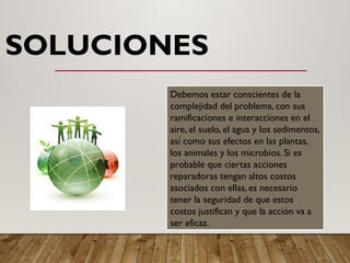 SOLUCIONES
Debemos estar conscientes de la
complejidad del problema, con sus
ramificaciones e interacciones en el
aire, el suelo, el agua y los sedimentos,
así como sus efectos en las plantas,
los animales y los microbios. Si es
probable que ciertas acciones
reparadoras tengan altos costos
asociados con ellas, es necesario
tener la seguridad de que estos
costos justifican y que la acción va a
ser eficaz.
 