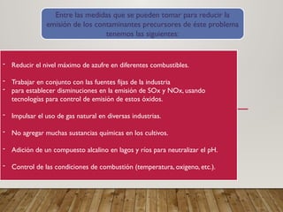 - Reducir el nivel máximo de azufre en diferentes combustibles.
- Trabajar en conjunto con las fuentes fijas de la industria
- para establecer disminuciones en la emisión de SOx y NOx, usando
tecnologías para control de emisión de estos óxidos.
- Impulsar el uso de gas natural en diversas industrias.
- No agregar muchas sustancias químicas en los cultivos.
- Adición de un compuesto alcalino en lagos y ríos para neutralizar el pH.
- Control de las condiciones de combustión (temperatura, oxigeno, etc.).
Entre las medidas que se pueden tomar para reducir la
emisión de los contaminantes precursores de éste problema
tenemos las siguientes:
 