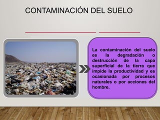 CONTAMINACIÓN DEL SUELO
La contaminación del suelo
es la degradación o
destrucción de la capa
superficial de la tierra que
impide la productividad y es
ocasionada por procesos
naturales o por acciones del
hombre.
 