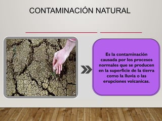 CONTAMINACIÓN NATURAL
Es la contaminación
causada por los procesos
normales que se producen
en la superficie de la tierra
como la lluvia o las
erupciones volcanicas.
 
