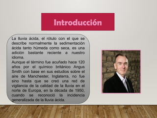 Introducción
La lluvia ácida, el rótulo con el que se
describe normalmente la sedimentación
ácida tanto húmeda como seca, es una
adición bastante reciente a nuestro
idioma.
Aunque el término fue acuñado hace 120
años por el químico británico Angus
Smith con base en sus estudios sobre el
aire de Manchester, Inglaterra, no fue
sino hasta que se creó una red de
vigilancia de la calidad de la lluvia en el
norte de Europa, en la década de 1950,
cuando se reconoció la incidencia
generalizada de la lluvia ácida.
 