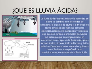 ¿QUE ES LLUVIA ÁCIDA?
La lluvia ácida se forma cuando la humedad en
el aire se combina con los óxidos de
nitrógeno, el dióxido de azufre y el trióxido de
azufre emitidos por fábricas, centrales
eléctricas, calderas de calefacción y vehículos
que queman carbón o productos derivados
del petróleo que contengan azufre. En
interacción con el agua de la lluvia, estos gases
forman ácidos nítricos, ácido sulfuroso y ácido
sulfúrico. Finalmente, estas sustancias químicas
caen a la tierra acompañando a las
precipitaciones, constituyendo la lluvia ácida.
 