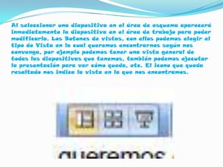 Al seleccionar una diapositiva en el área de esquema aparecerá
inmediatamente la diapositiva en el área de trabajo para poder
modificarla. Los Botones de vistas, con ellos podemos elegir el
tipo de Vista en la cual queremos encontrarnos según nos
convenga, por ejemplo podemos tener una vista general de
todas las diapositivas que tenemos, también podemos ejecutar
la presentación para ver cómo queda, etc. El icono que queda
resaltado nos indica la vista en la que nos encontramos.
 