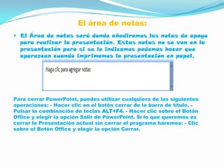 El área de notas:
 El Área de notas será donde añadiremos las notas de apoyo
  para realizar la presentación. Estas notas no se ven en la
  presentación pero si se lo indicamos podemos hacer que
  aparezcan cuando imprimamos la presentación en papel.




Para cerrar PowerPoint, puedes utilizar cualquiera de las siguientes
operaciones: - Hacer clic en el botón cerrar de la barra de título. -
Pulsar la combinación de teclas ALT+F4. - Hacer clic sobre el Botón
Office y elegir la opción Salir de PowerPoint. Si lo que queremos es
cerrar la Presentación actual sin cerrar el programa haremos: - Clic
sobre el Botón Office y elegir la opción Cerrar.
 