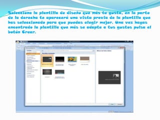 Selecciona la plantilla de diseño que más te gusta, en la parte
de la derecha te aparecerá una vista previa de la plantilla que
has seleccionado para que puedas elegir mejor. Una vez hayas
encontrado la plantilla que más se adapte a tus gustos pulsa el
botón Crear.
 
