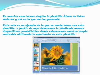 En nuestro caso hemos elegido la plantilla Álbum de fotos
moderno y así es lo que nos ha generado:

Esto solo es un ejemplo de lo que se puede hacer con esta
plantilla, a partir de aquí deberemos ir añadiendo nuevas
diapositivas predefinidas donde colocaremos nuestro propio
contenido utilizando la apariencia de esta plantilla.
 