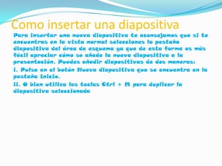 Como insertar una diapositiva
Para insertar una nueva diapositiva te aconsejamos que si te
encuentras en la vista normal selecciones la pestaña
diapositiva del área de esquema ya que de esta forma es más
fácil apreciar cómo se añade la nueva diapositiva a la
presentación. Puedes añadir diapositivas de dos maneras:
i. Pulsa en el botón Nueva diapositiva que se encuentra en la
pestaña Inicio.
ii. O bien utiliza las teclas Ctrl + M para duplicar la
diapositiva seleccionada
 