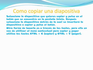 Como copiar una diapositiva
Selecciona la diapositiva que quieres copiar y pulsa en el
botón que se encuentra en la pestaña Inicio. Después
selecciona la diapositiva detrás de la cual se insertará la
diapositiva a copiar y pulsa el botón.
Otra forma de hacerlo es a través de las teclas, para ello en
vez de utilizar el menú contextual para copiar y pegar
utiliza las teclas CTRL + C (copiar) y CTRL + V (pegar).
 