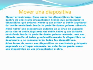 Mover una diapositiva
Mover arrastrando: Para mover las diapositivas de lugar
dentro de una misma presentación tienes que seleccionar la
diapositiva que quieras mover y sin soltar el botón izquierdo
del ratón arrástrala hasta la posición donde quieres situarla.
Para mover una diapositiva estando en el área de esquema
pulsa con el botón izquierdo del ratón sobre y sin soltarlo
arrástralo hasta la posición donde quieras moverla, una vez
situado suelta el botón y automáticamente la diapositiva se
desplazará y se reenumerarán todas las diapositivas.
Otra forma de mover una diapositiva es cortándola y después
pegándola en el lugar adecuado, de esta forma puedo mover
una diapositiva de una presentación a otra.
 