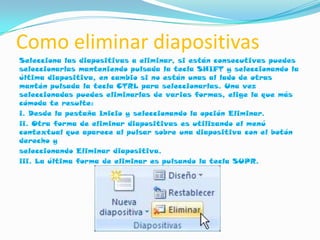 Como eliminar diapositivas
Selecciona las diapositivas a eliminar, si están consecutivas puedes
seleccionarlas manteniendo pulsada la tecla SHIFT y seleccionando la
última diapositiva, en cambio si no están unas al lado de otras
mantén pulsada la tecla CTRL para seleccionarlas. Una vez
seleccionadas puedes eliminarlas de varias formas, elige la que más
cómoda te resulte:
i. Desde la pestaña Inicio y seleccionando la opción Eliminar.
ii. Otra forma de eliminar diapositivas es utilizando el menú
contextual que aparece al pulsar sobre una diapositiva con el botón
derecho y
seleccionando Eliminar diapositiva.
iii. La última forma de eliminar es pulsando la tecla SUPR.
 