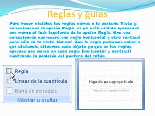 Reglas y guías
Para hacer visibles las reglas vamos a la pestaña Vista y
seleccionamos la opción Regla, si ya está visible aparecerá
una marca al lado izquierdo de la opción Regla. Una vez
seleccionada aparecerá una regla horizontal y otro vertical
pero sólo en la vista Normal. Con la regla podremos saber a
qué distancia situamos cada objeto ya que en las reglas
aparece una marca en cada regla (horizontal y vertical)
mostrando la posición del puntero del ratón.
 