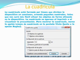 La cuadricula
La cuadrícula está formada por líneas que dividen la
diapositiva en secciones, creando pequeños cuadrados, tales
que nos será más fácil situar los objetos de forma alineada
en la diapositiva. La cuadrícula no aparece al imprimir o al
visualizar la presentación. Para mostrar la cuadrícula, marca
la opción Líneas de cuadrícula en la pestaña Vista (junto a la
opción Reglas).
 