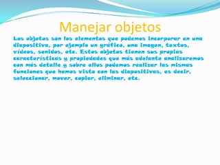 Manejar objetos
Los objetos son los elementos que podemos incorporar en una
diapositiva, por ejemplo un gráfico, una imagen, textos,
vídeos, sonidos, etc. Estos objetos tienen sus propias
características y propiedades que más adelante analizaremos
con más detalle y sobre ellos podemos realizar las mismas
funciones que hemos visto con las diapositivas, es decir,
seleccionar, mover, copiar, eliminar, etc.
 