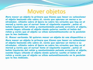 Mover objetos
Para mover un objeto lo primero que tienes que hacer es seleccionar
el objeto haciendo clic sobre él, verás que aparece un marco a su
alrededor, sitúate sobre él (pero no sobre los círculos que hay en el
marco) y verás que el cursor toma el siguiente aspecto , pulsa el
botón izquierdo del ratón y manteniéndolo pulsado arrastra el objeto,
cuando hayas situado el objeto donde quieres suelta el botón del
ratón y verás que el objeto se sitúa automáticamente en la posición
que le has indicado.
ii. Mover cortando: Si quieres mover un objeto de una diapositiva a
Para mover un objeto lo primero que tienes que hacer es seleccionar
el objeto haciendo clic sobre él, verás que aparece un marco a su
alrededor, sitúate sobre él (pero no sobre los círculos que hay en el
marco) y verás que el cursor toma el siguiente aspecto , pulsa el
botón izquierdo del ratón y manteniéndolo pulsado arrastra el objeto,
cuando hayas situado el objeto donde quieres suelta el botón del
ratón y verás que el objeto se sitúa automáticamente en la posición
que le has indicado.
 