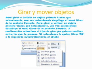 Girar y mover objetos
Para girar o voltear un objeto primero tienes que
seleccionarlo, una vez seleccionado despliega el menú Girar
de la pestaña Formato. Para girar o voltear un objeto
primero tienes que seleccionarlo, una vez seleccionado
despliega el menú Girar de la pestaña Formato. A
continuación selecciona el tipo de giro que quieras realizar
entre los que te propone. Si seleccionas la opción Girar 90º
a la izquierda automáticamente el objeto
 