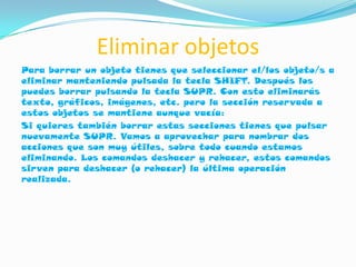 Eliminar objetos
Para borrar un objeto tienes que seleccionar el/los objeto/s a
eliminar manteniendo pulsada la tecla SHIFT. Después los
puedes borrar pulsando la tecla SUPR. Con esto eliminarás
texto, gráficos, imágenes, etc. pero la sección reservada a
estos objetos se mantiene aunque vacía:
Si quieres también borrar estas secciones tienes que pulsar
nuevamente SUPR. Vamos a aprovechar para nombrar dos
acciones que son muy útiles, sobre todo cuando estamos
eliminando. Los comandos deshacer y rehacer, estos comandos
sirven para deshacer (o rehacer) la última operación
realizada.
 