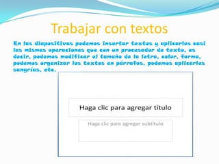 Trabajar con textos
En las diapositivas podemos insertar textos y aplicarles casi
las mismas operaciones que con un procesador de texto, es
decir, podemos modificar el tamaño de la letra, color, forma,
podemos organizar los textos en párrafos, podemos aplicarles
sangrías, etc.
 